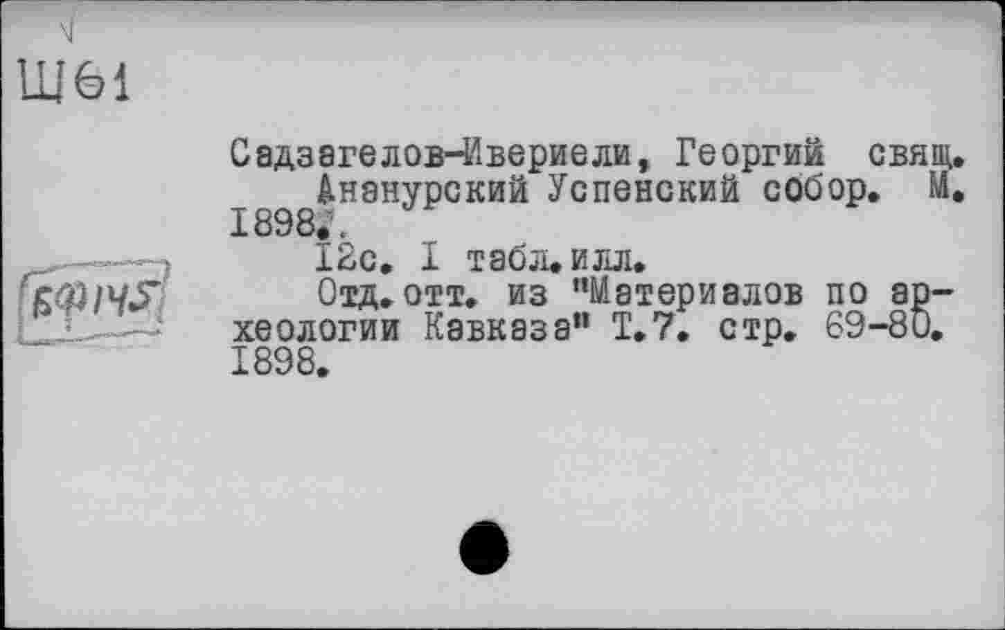 ﻿Ш61

Садзагелов-Ивериели, Георгий свящ.
Ананурский Успенский собор. М, 1898. «
І2с. І табл*илл.
Отд. отт. из ’’Материалов по археологии Кавказа” T.7. стр. 69-80. 1898.